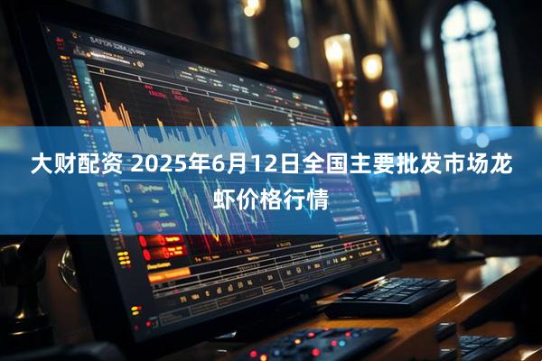大财配资 2025年6月12日全国主要批发市场龙虾价格行情