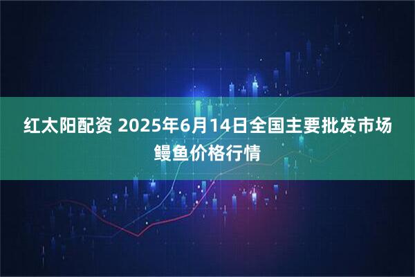 红太阳配资 2025年6月14日全国主要批发市场鳗鱼价格行情