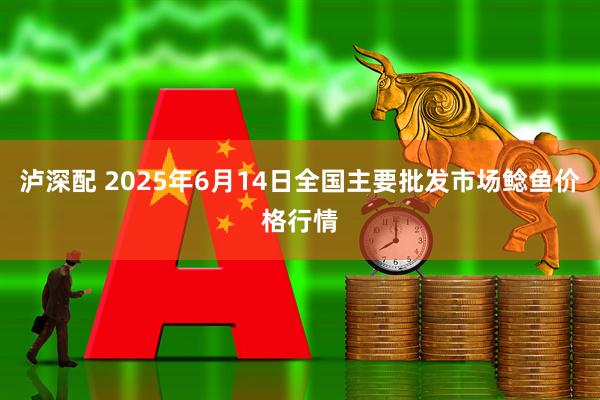 泸深配 2025年6月14日全国主要批发市场鲶鱼价格行情
