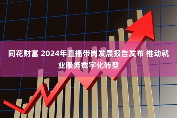 同花财富 2024年直播带岗发展报告发布 推动就业服务数字化转型