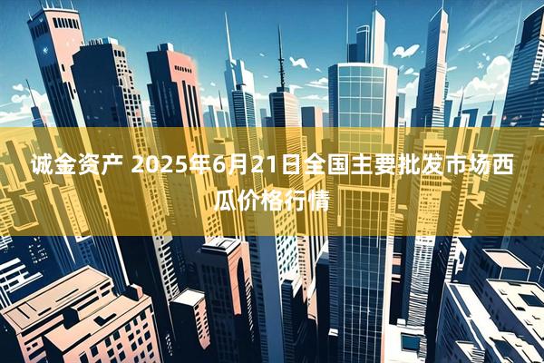 诚金资产 2025年6月21日全国主要批发市场西瓜价格行情