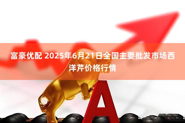 富豪优配 2025年6月21日全国主要批发市场西洋芹价格行情
