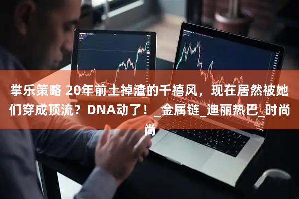 掌乐策略 20年前土掉渣的千禧风，现在居然被她们穿成顶流？DNA动了！_金属链_迪丽热巴_时尚