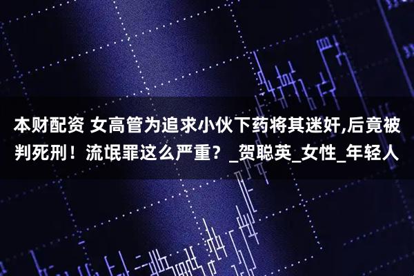 本财配资 女高管为追求小伙下药将其迷奸,后竟被判死刑！流氓罪这么严重？_贺聪英_女性_年轻人