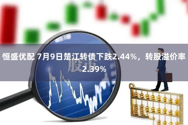恒盛优配 7月9日楚江转债下跌2.44%，转股溢价率2.39%