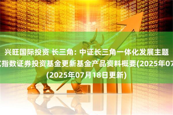 兴旺国际投资 长三角: 中证长三角一体化发展主题交易型开放式指数证券投资基金更新基金产品资料概要(2025年07月18日更新)