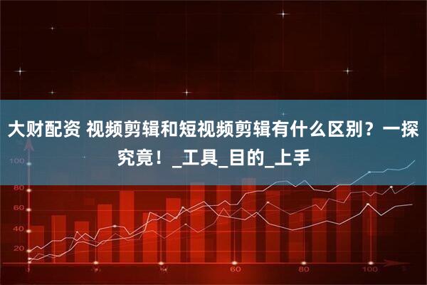 大财配资 视频剪辑和短视频剪辑有什么区别？一探究竟！_工具_目的_上手