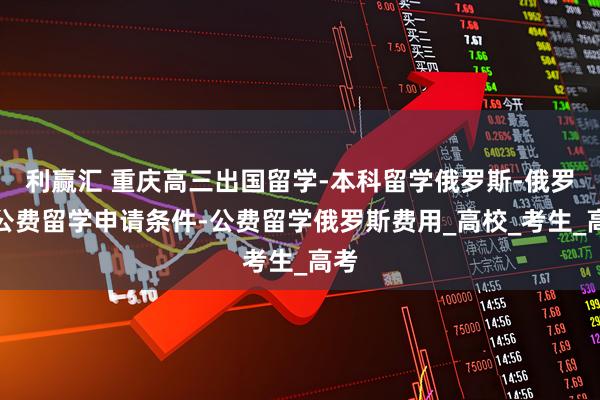 利赢汇 重庆高三出国留学-本科留学俄罗斯-俄罗斯公费留学申请条件-公费留学俄罗斯费用_高校_考生_高考