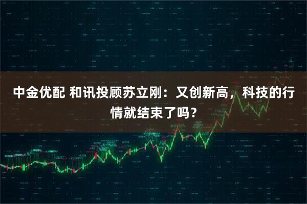 中金优配 和讯投顾苏立刚：又创新高，科技的行情就结束了吗？