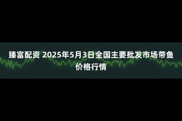 臻富配资 2025年5月3日全国主要批发市场带鱼价格行情