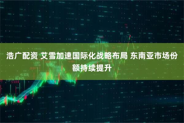 浩广配资 艾雪加速国际化战略布局 东南亚市场份额持续提升